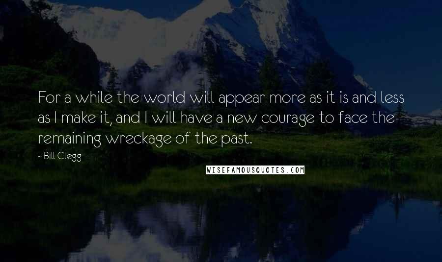 Bill Clegg Quotes: For a while the world will appear more as it is and less as I make it, and I will have a new courage to face the remaining wreckage of the past.