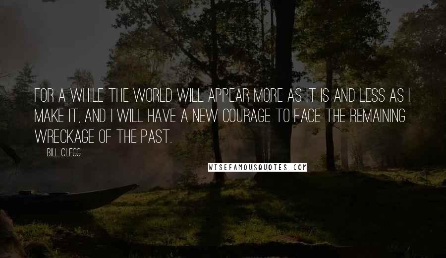 Bill Clegg Quotes: For a while the world will appear more as it is and less as I make it, and I will have a new courage to face the remaining wreckage of the past.