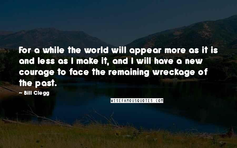 Bill Clegg Quotes: For a while the world will appear more as it is and less as I make it, and I will have a new courage to face the remaining wreckage of the past.