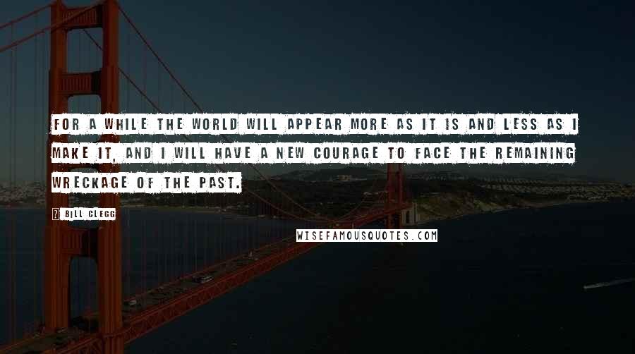 Bill Clegg Quotes: For a while the world will appear more as it is and less as I make it, and I will have a new courage to face the remaining wreckage of the past.