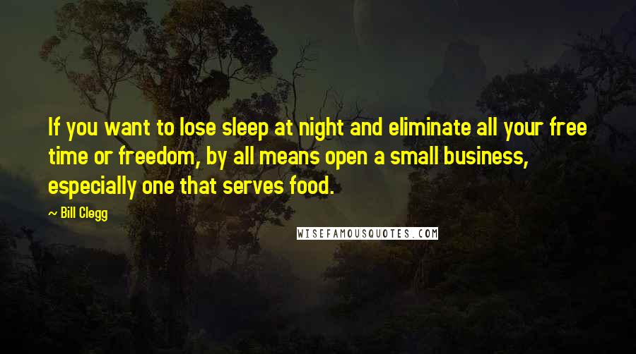 Bill Clegg Quotes: If you want to lose sleep at night and eliminate all your free time or freedom, by all means open a small business, especially one that serves food.