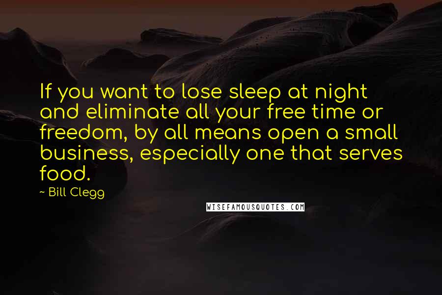 Bill Clegg Quotes: If you want to lose sleep at night and eliminate all your free time or freedom, by all means open a small business, especially one that serves food.
