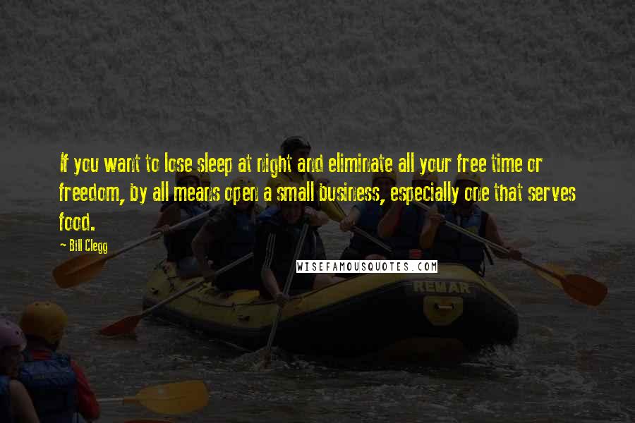 Bill Clegg Quotes: If you want to lose sleep at night and eliminate all your free time or freedom, by all means open a small business, especially one that serves food.