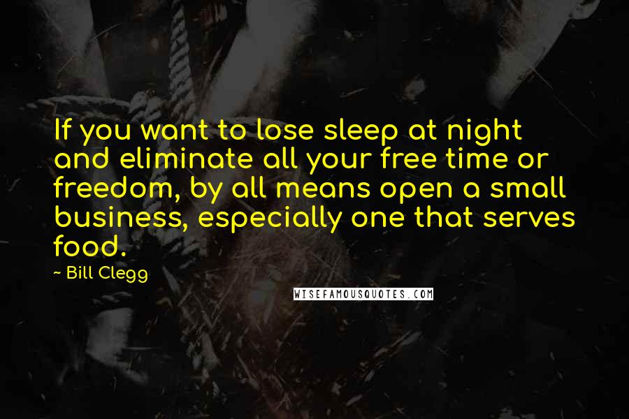 Bill Clegg Quotes: If you want to lose sleep at night and eliminate all your free time or freedom, by all means open a small business, especially one that serves food.