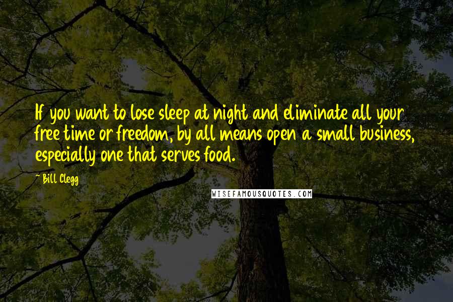 Bill Clegg Quotes: If you want to lose sleep at night and eliminate all your free time or freedom, by all means open a small business, especially one that serves food.