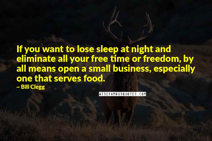 Bill Clegg Quotes: If you want to lose sleep at night and eliminate all your free time or freedom, by all means open a small business, especially one that serves food.