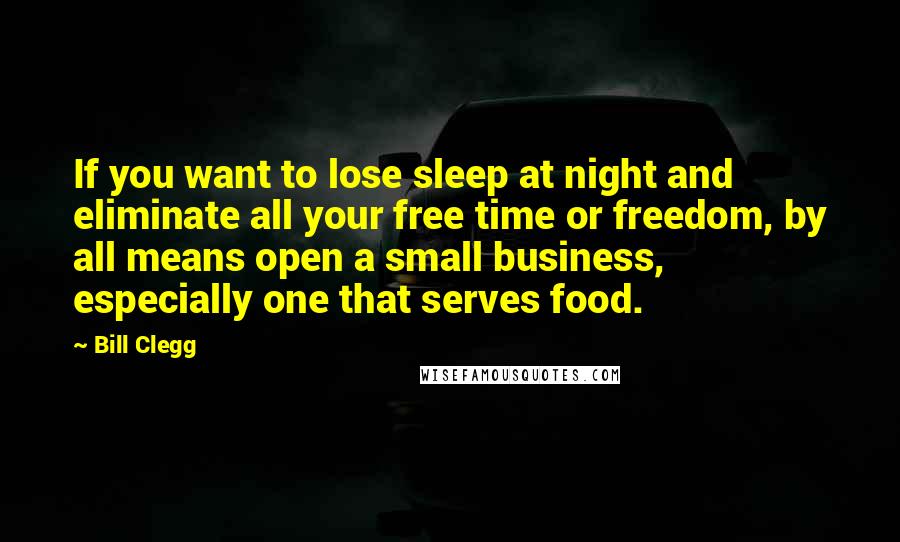 Bill Clegg Quotes: If you want to lose sleep at night and eliminate all your free time or freedom, by all means open a small business, especially one that serves food.