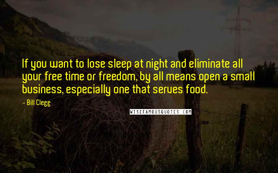 Bill Clegg Quotes: If you want to lose sleep at night and eliminate all your free time or freedom, by all means open a small business, especially one that serves food.