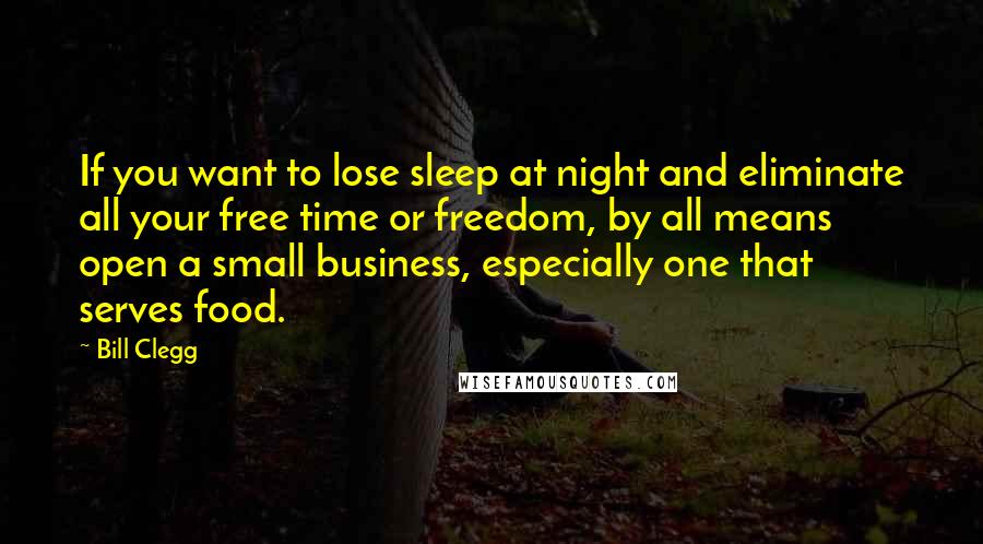 Bill Clegg Quotes: If you want to lose sleep at night and eliminate all your free time or freedom, by all means open a small business, especially one that serves food.