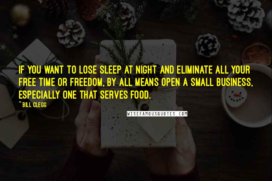 Bill Clegg Quotes: If you want to lose sleep at night and eliminate all your free time or freedom, by all means open a small business, especially one that serves food.