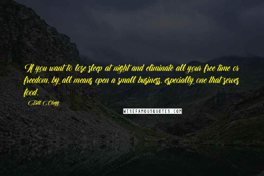 Bill Clegg Quotes: If you want to lose sleep at night and eliminate all your free time or freedom, by all means open a small business, especially one that serves food.