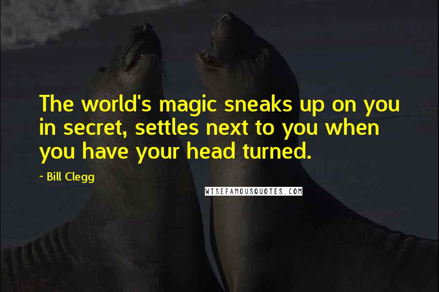 Bill Clegg Quotes: The world's magic sneaks up on you in secret, settles next to you when you have your head turned.