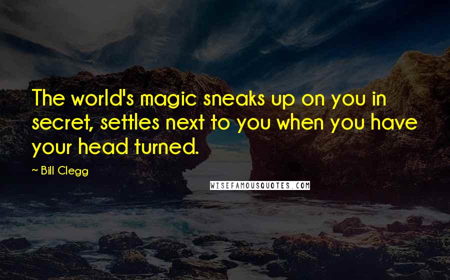 Bill Clegg Quotes: The world's magic sneaks up on you in secret, settles next to you when you have your head turned.