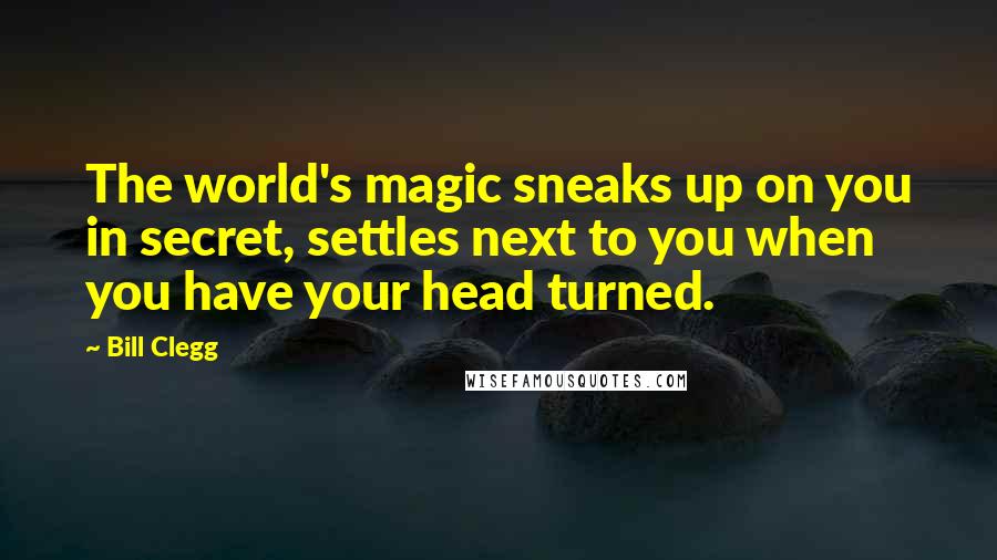 Bill Clegg Quotes: The world's magic sneaks up on you in secret, settles next to you when you have your head turned.