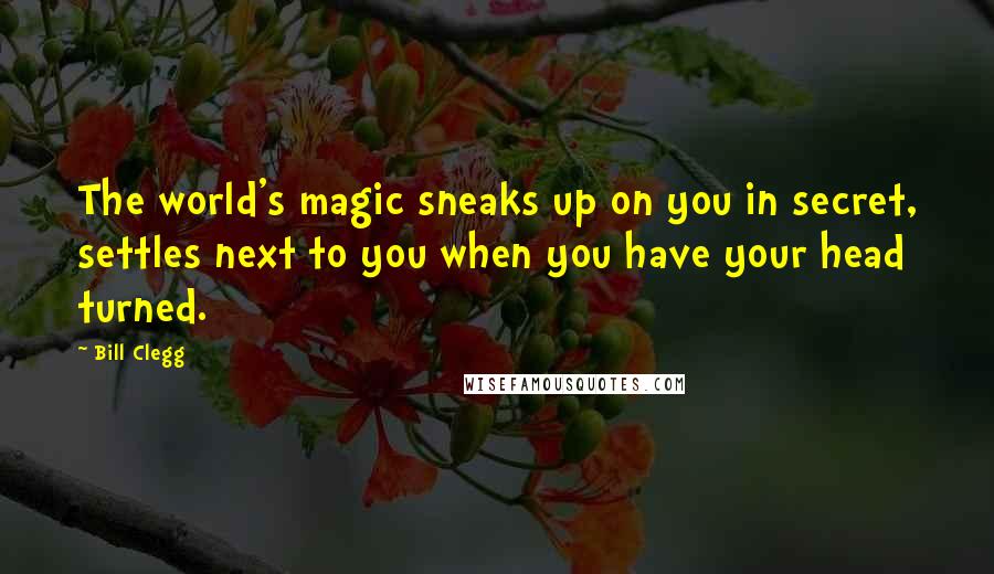 Bill Clegg Quotes: The world's magic sneaks up on you in secret, settles next to you when you have your head turned.