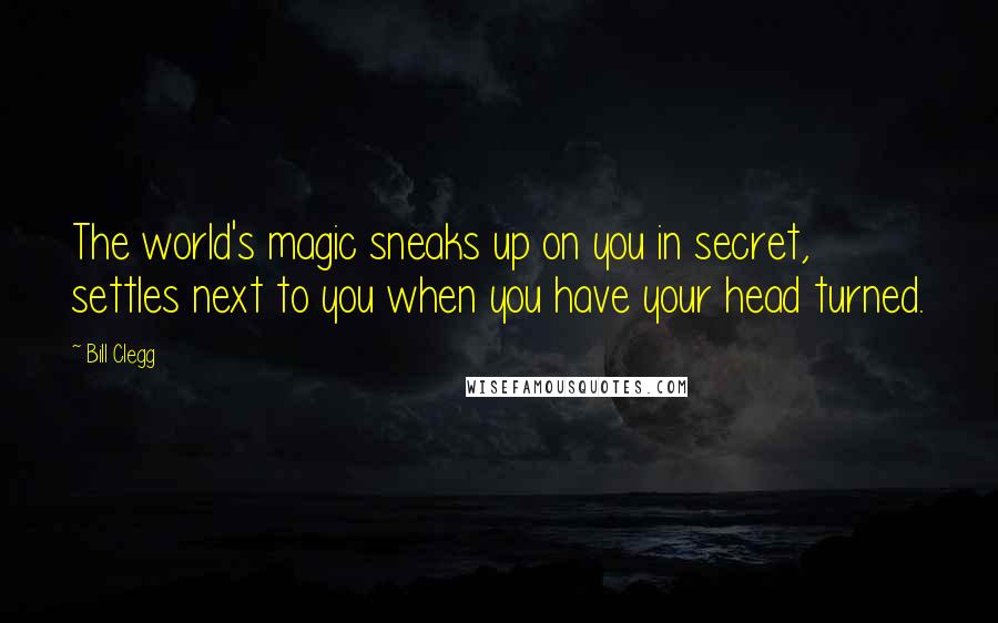 Bill Clegg Quotes: The world's magic sneaks up on you in secret, settles next to you when you have your head turned.