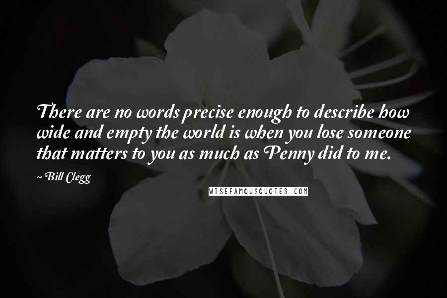 Bill Clegg Quotes: There are no words precise enough to describe how wide and empty the world is when you lose someone that matters to you as much as Penny did to me.