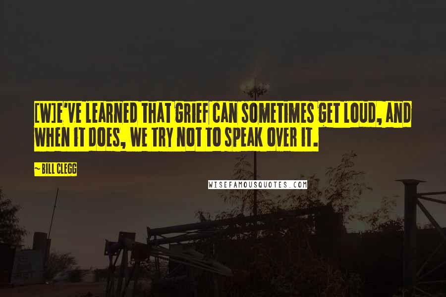 Bill Clegg Quotes: [W]e've learned that grief can sometimes get loud, and when it does, we try not to speak over it.
