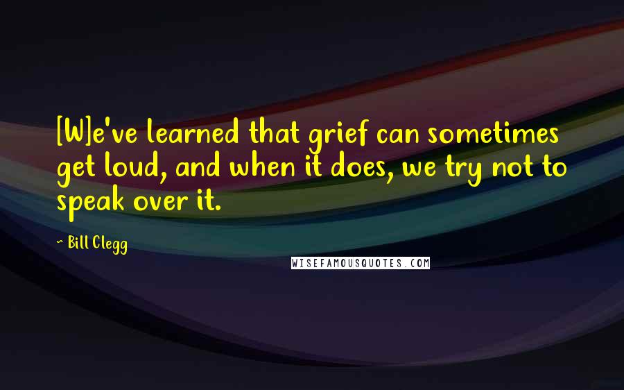 Bill Clegg Quotes: [W]e've learned that grief can sometimes get loud, and when it does, we try not to speak over it.