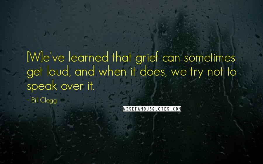 Bill Clegg Quotes: [W]e've learned that grief can sometimes get loud, and when it does, we try not to speak over it.