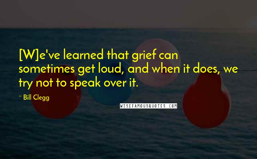 Bill Clegg Quotes: [W]e've learned that grief can sometimes get loud, and when it does, we try not to speak over it.