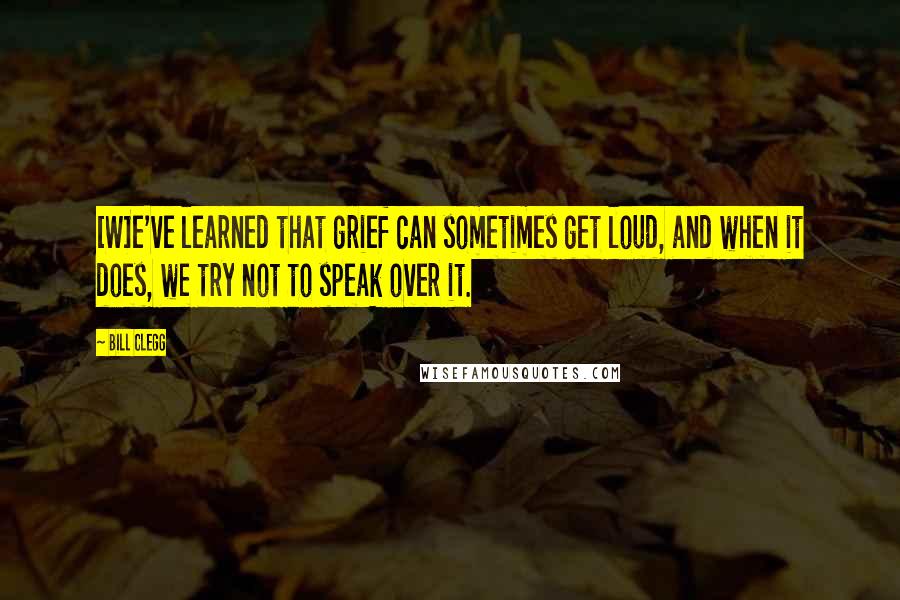 Bill Clegg Quotes: [W]e've learned that grief can sometimes get loud, and when it does, we try not to speak over it.