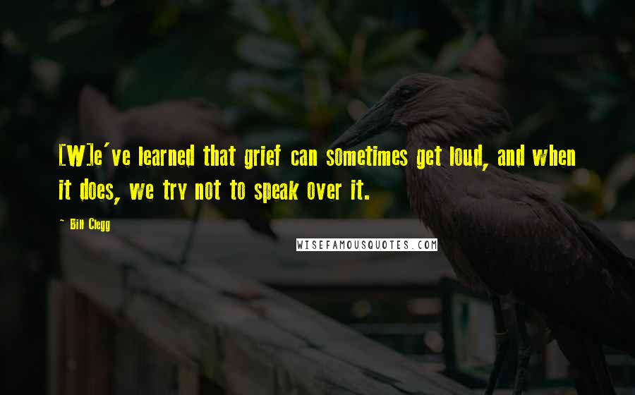 Bill Clegg Quotes: [W]e've learned that grief can sometimes get loud, and when it does, we try not to speak over it.