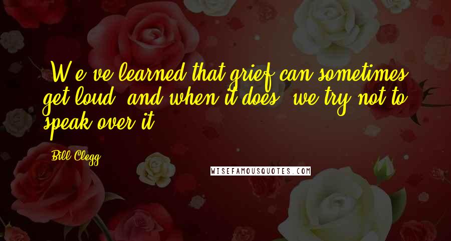 Bill Clegg Quotes: [W]e've learned that grief can sometimes get loud, and when it does, we try not to speak over it.