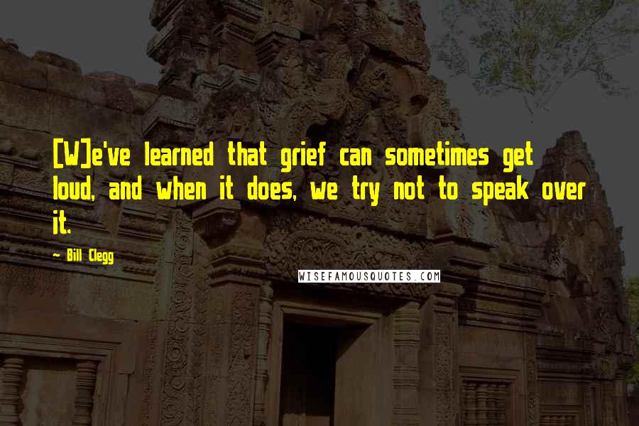 Bill Clegg Quotes: [W]e've learned that grief can sometimes get loud, and when it does, we try not to speak over it.