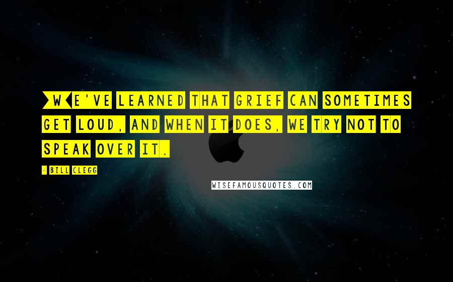 Bill Clegg Quotes: [W]e've learned that grief can sometimes get loud, and when it does, we try not to speak over it.