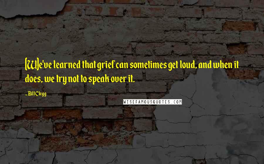 Bill Clegg Quotes: [W]e've learned that grief can sometimes get loud, and when it does, we try not to speak over it.