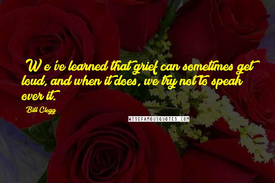 Bill Clegg Quotes: [W]e've learned that grief can sometimes get loud, and when it does, we try not to speak over it.