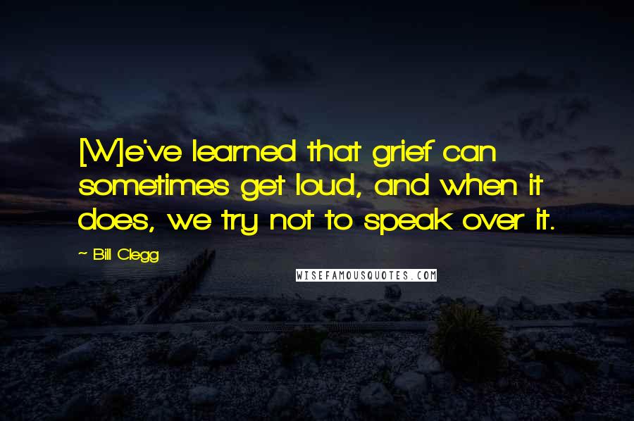Bill Clegg Quotes: [W]e've learned that grief can sometimes get loud, and when it does, we try not to speak over it.