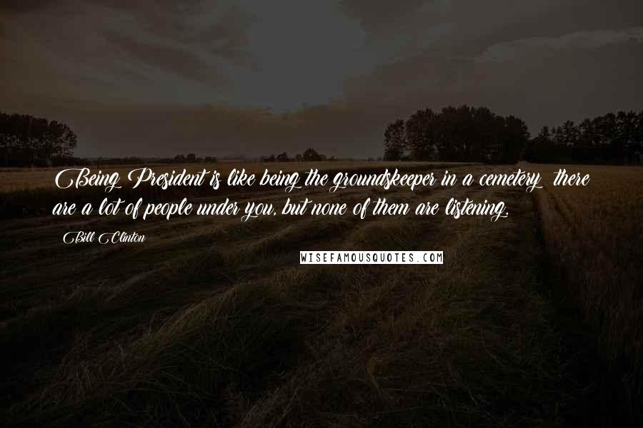 Bill Clinton Quotes: Being President is like being the groundskeeper in a cemetery: there are a lot of people under you, but none of them are listening.
