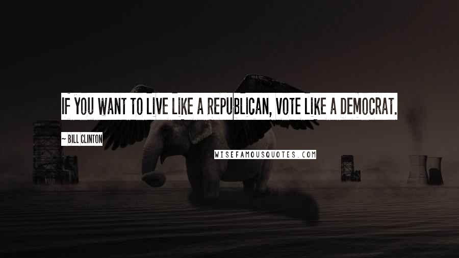 Bill Clinton Quotes: If you want to live like a Republican, vote like a Democrat.