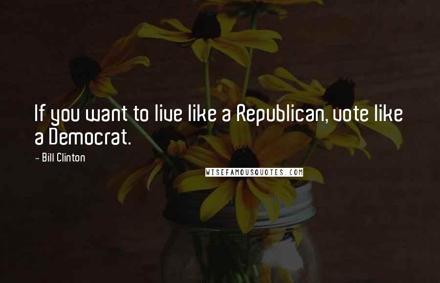 Bill Clinton Quotes: If you want to live like a Republican, vote like a Democrat.