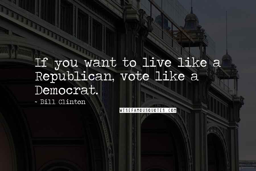 Bill Clinton Quotes: If you want to live like a Republican, vote like a Democrat.