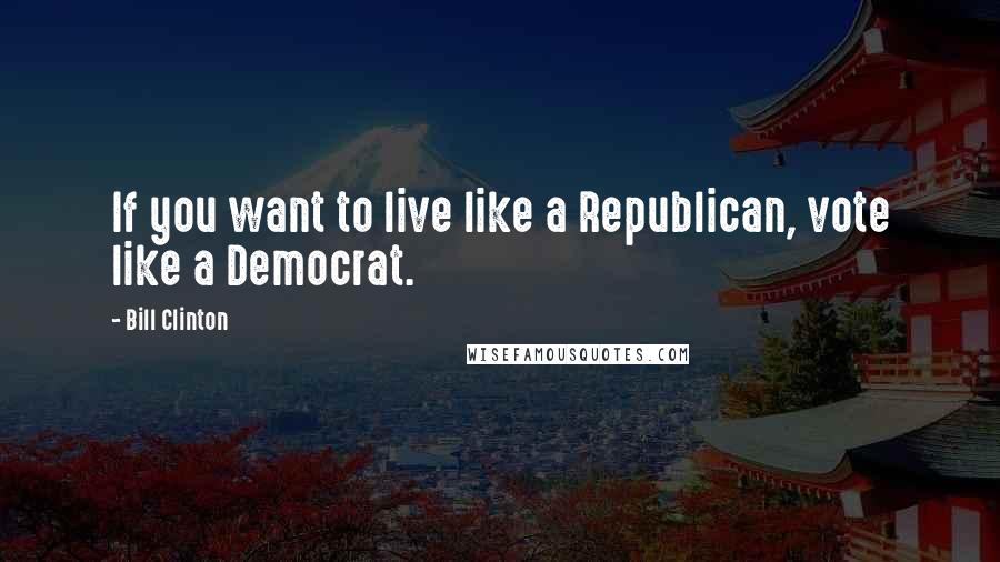 Bill Clinton Quotes: If you want to live like a Republican, vote like a Democrat.