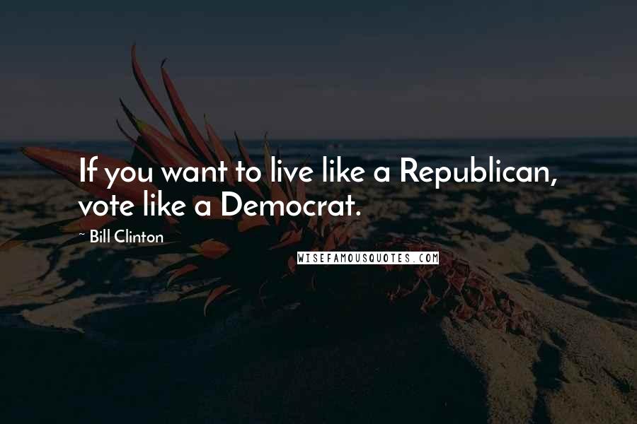 Bill Clinton Quotes: If you want to live like a Republican, vote like a Democrat.