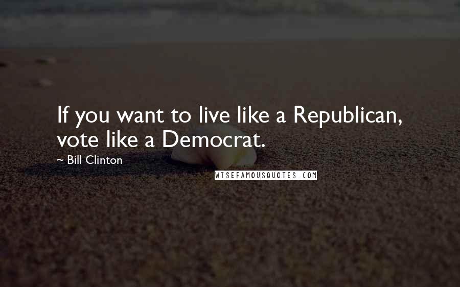 Bill Clinton Quotes: If you want to live like a Republican, vote like a Democrat.