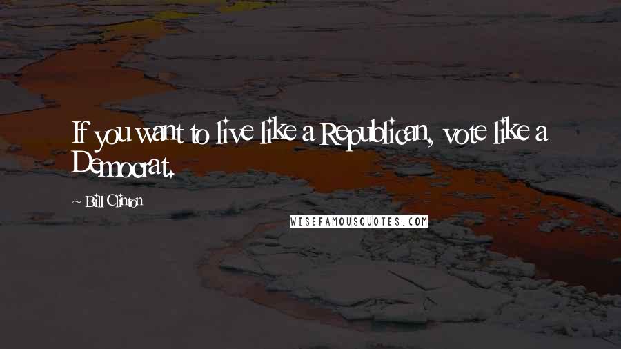 Bill Clinton Quotes: If you want to live like a Republican, vote like a Democrat.