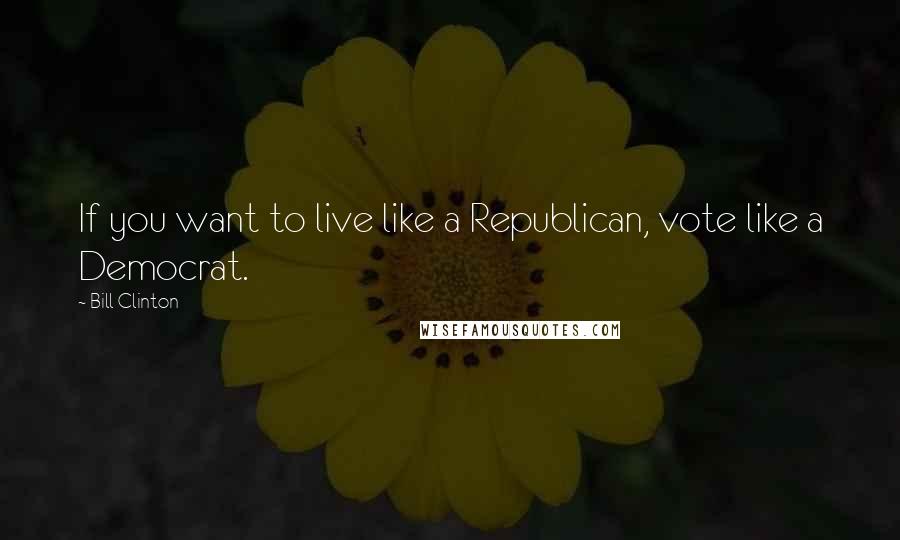 Bill Clinton Quotes: If you want to live like a Republican, vote like a Democrat.