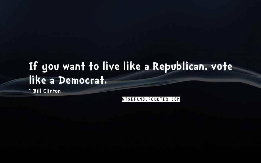 Bill Clinton Quotes: If you want to live like a Republican, vote like a Democrat.