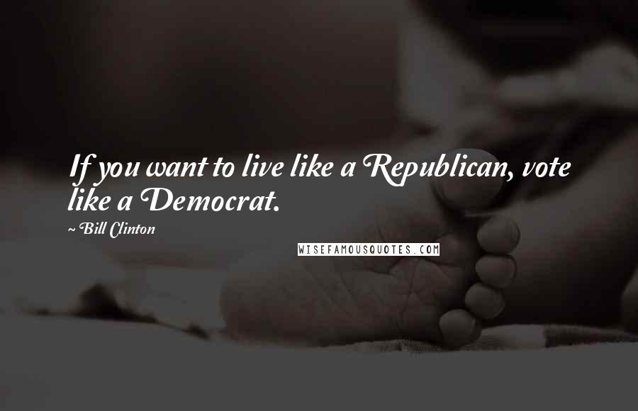 Bill Clinton Quotes: If you want to live like a Republican, vote like a Democrat.