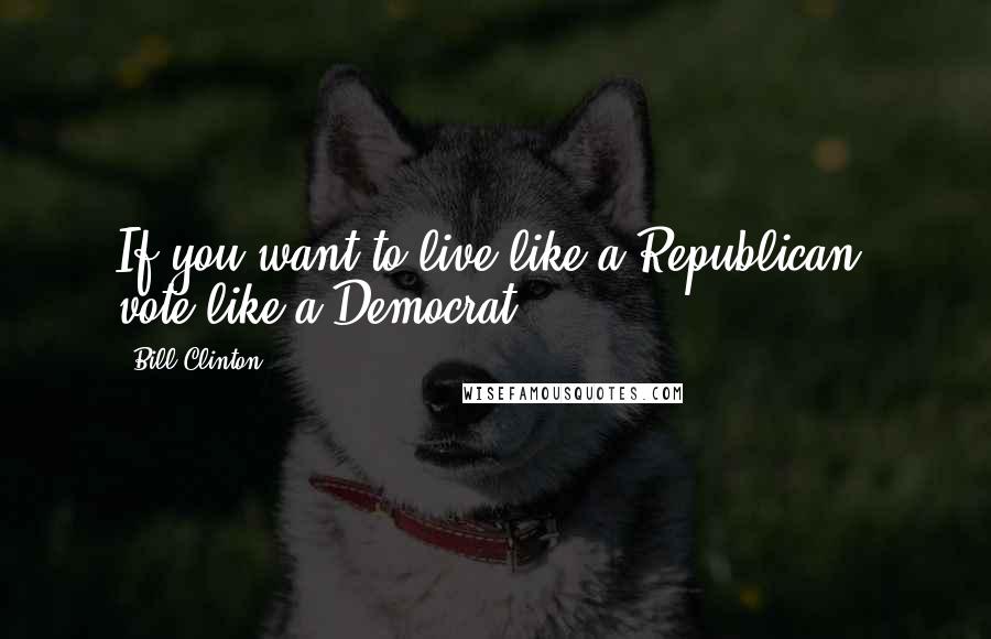 Bill Clinton Quotes: If you want to live like a Republican, vote like a Democrat.