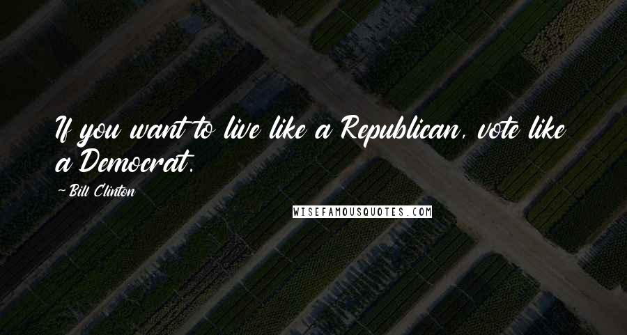 Bill Clinton Quotes: If you want to live like a Republican, vote like a Democrat.