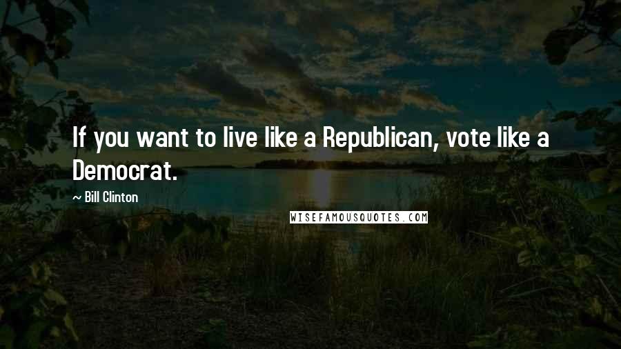 Bill Clinton Quotes: If you want to live like a Republican, vote like a Democrat.