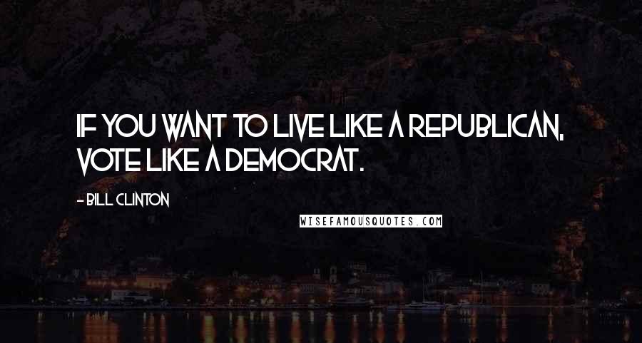 Bill Clinton Quotes: If you want to live like a Republican, vote like a Democrat.