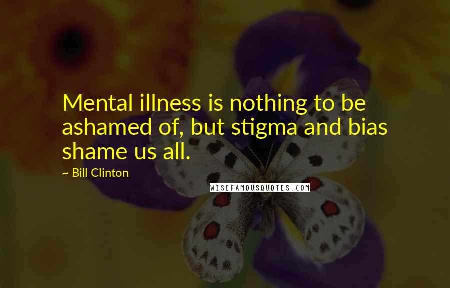 Bill Clinton Quotes: Mental illness is nothing to be ashamed of, but stigma and bias shame us all.