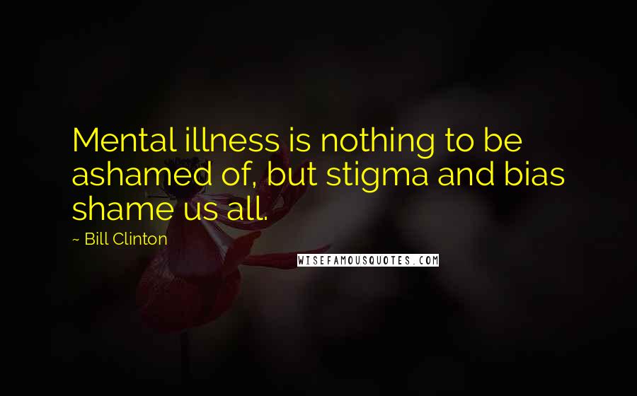 Bill Clinton Quotes: Mental illness is nothing to be ashamed of, but stigma and bias shame us all.
